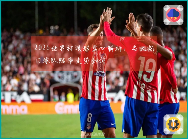 2026世界杯滚球盘口解析，各大热门球队赔率走势如何