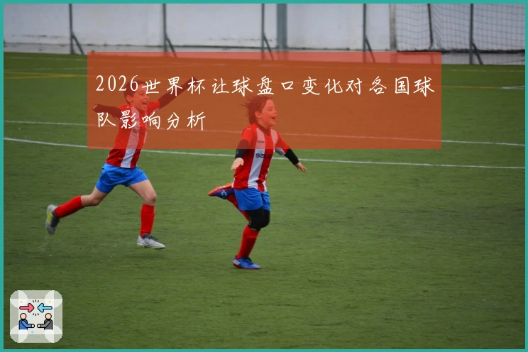 2026世界杯让球盘口变化对各国球队影响分析