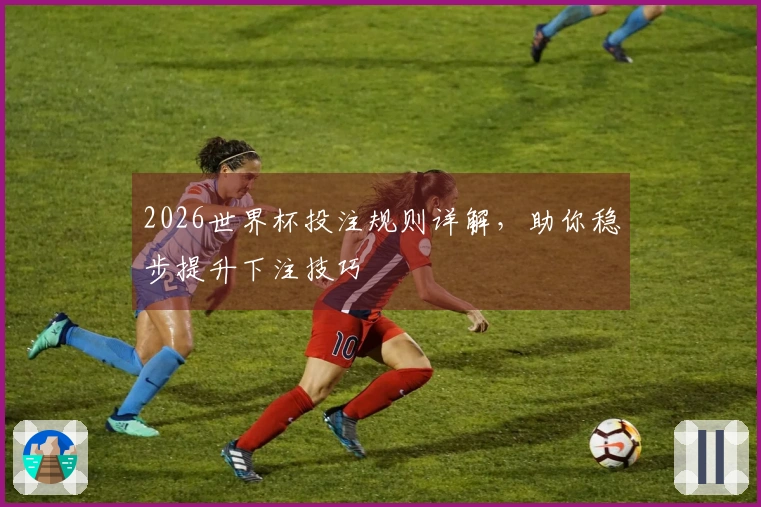 2026世界杯投注规则详解，助你稳步提升下注技巧